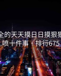 史上最全的天天摸日日摸狠狠添高潮喷十件事 · 排行675