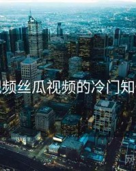 草莓视频丝瓜视频的冷门知识合集