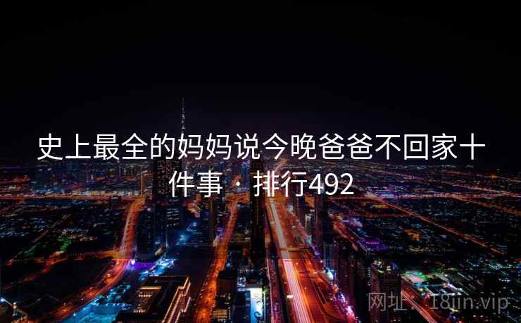 史上最全的妈妈说今晚爸爸不回家十件事 · 排行492 史上最全的妈妈说今晚爸爸不回家十件事 · 排行492