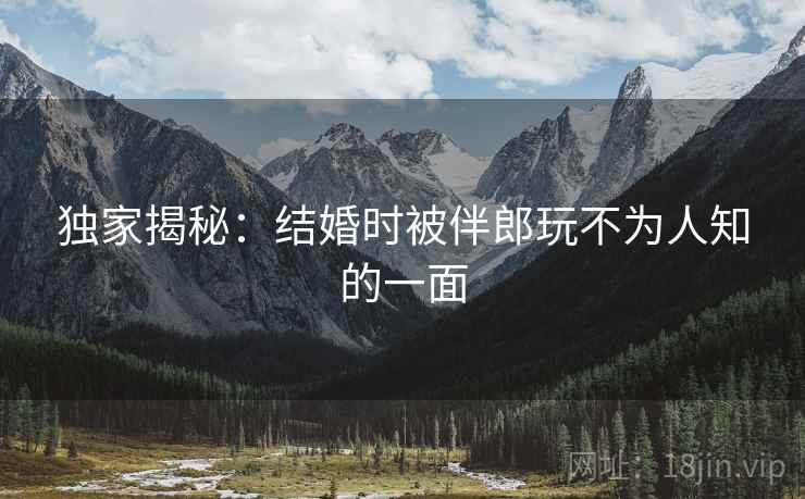 独家揭秘：结婚时被伴郎玩不为人知的一面