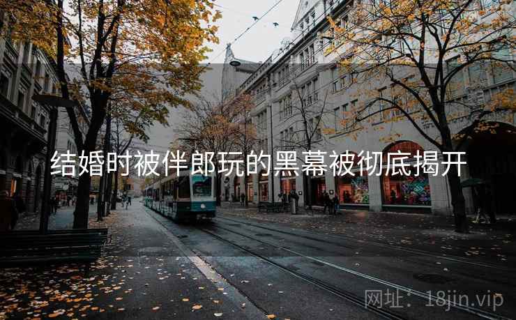 结婚时被伴郎玩的黑幕被彻底揭开