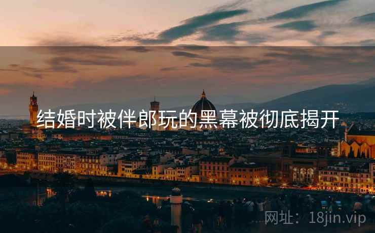 结婚时被伴郎玩的黑幕被彻底揭开