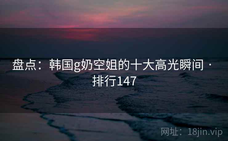 盘点:韩国g奶空姐的十大高光瞬间 · 排行147 盘点:韩国g奶空姐的十大高光瞬间 · 排行147