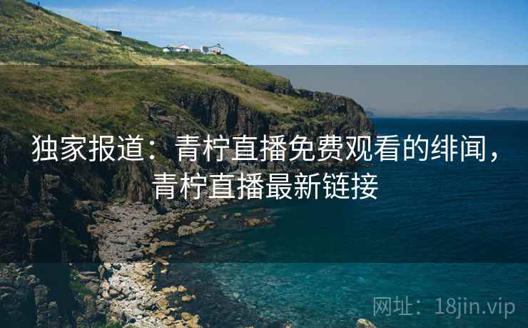 独家报道：青柠直播免费观看的绯闻，青柠直播最新链接