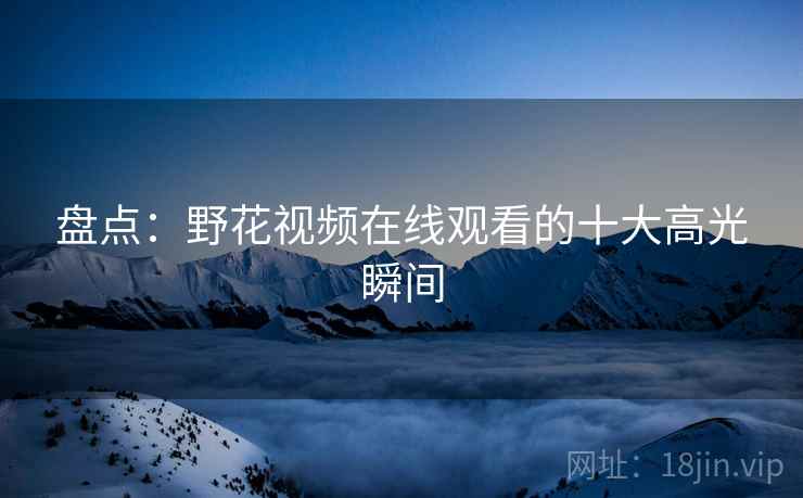 盘点:野花视频在线观看的十大高光瞬间 盘点:野花视频在线观看的十大高光瞬间