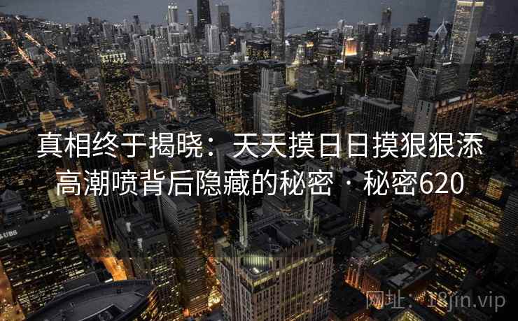 真相终于揭晓：天天摸日日摸狠狠添高潮喷背后隐藏的秘密 · 秘密620