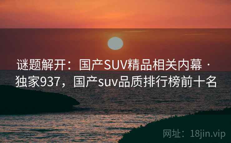 谜题解开:国产SUV精品相关内幕 · 独家937,国产suv品质排行榜前十名 谜题解开:国产SUV精品相关内幕 · 独家937,国产suv品质排行榜前十名