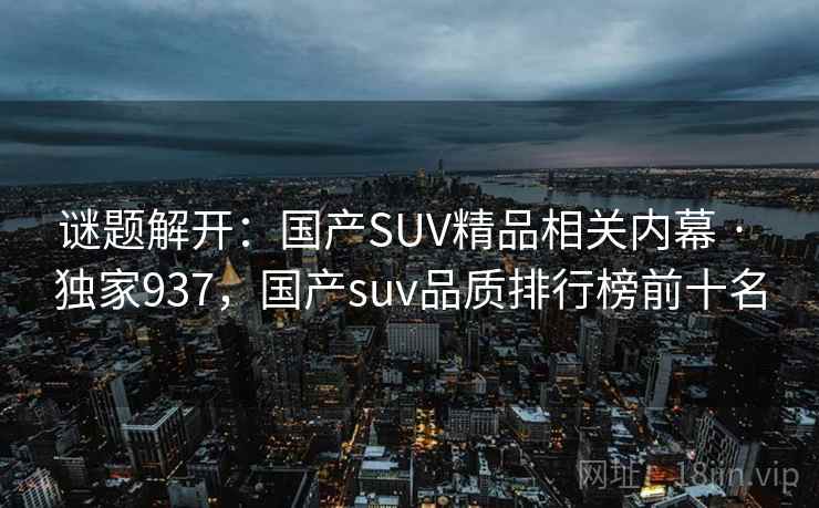 谜题解开:国产SUV精品相关内幕 · 独家937,国产suv品质排行榜前十名 谜题解开:国产SUV精品相关内幕 · 独家937,国产suv品质排行榜前十名