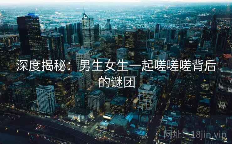 深度揭秘:男生女生一起嗟嗟嗟背后的谜团 深度揭秘:男生女生一起嗟嗟嗟背后的谜团