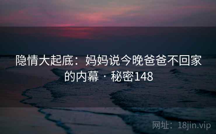 隐情大起底:妈妈说今晚爸爸不回家的内幕 · 秘密148 隐情大起底:妈妈说今晚爸爸不回家的内幕 · 秘密148