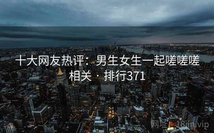 十大网友热评:男生女生一起嗟嗟嗟相关 · 排行371 十大网友热评:男生女生一起嗟嗟嗟相关 · 排行371
