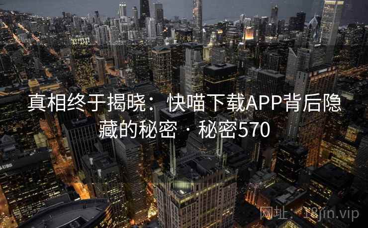 真相终于揭晓:快喵下载APP背后隐藏的秘密 · 秘密570 真相终于揭晓:快喵下载APP背后隐藏的秘密 · 秘密570