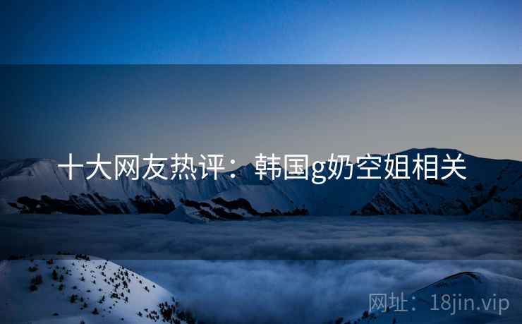十大网友热评:韩国g奶空姐相关 十大网友热评:韩国g奶空姐相关