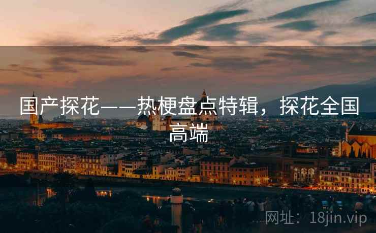 国产探花——热梗盘点特辑,探花全国高端 国产探花——热梗盘点特辑,探花全国高端