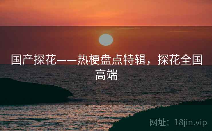 国产探花——热梗盘点特辑,探花全国高端 国产探花——热梗盘点特辑,探花全国高端