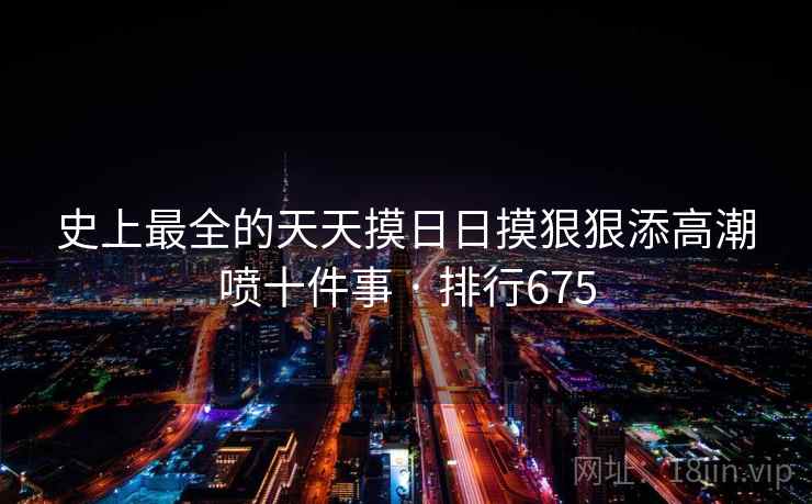 史上最全的天天摸日日摸狠狠添高潮喷十件事 · 排行675 史上最全的天天摸日日摸狠狠添高潮喷十件事 · 排行675