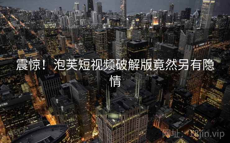 震惊!泡芙短视频破解版竟然另有隐情 震惊!泡芙短视频破解版竟然另有隐情